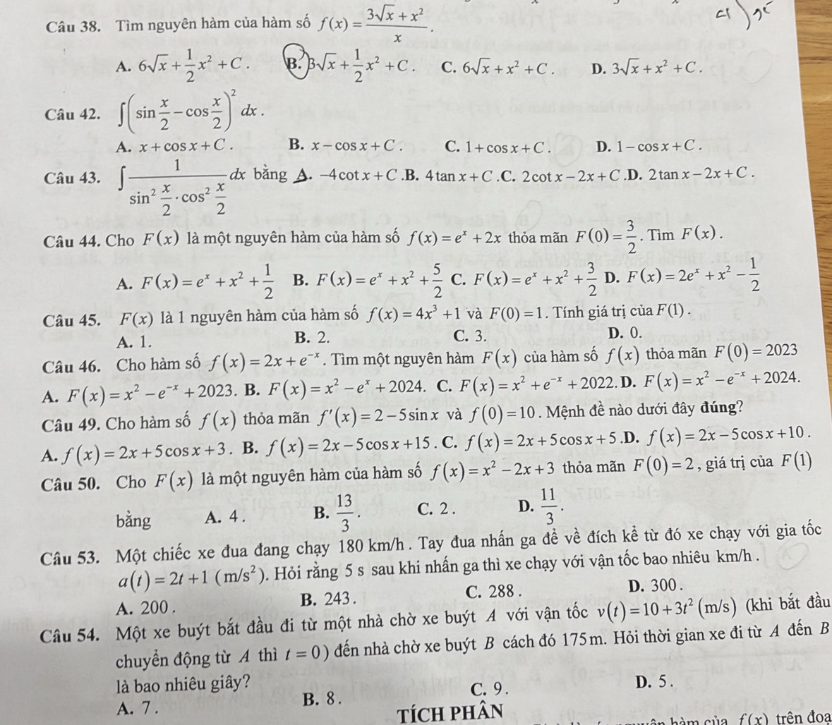 Tìm nguyên hàm của hàm số f(x)= (3sqrt(x)+x^2)/x .
A. 6sqrt(x)+ 1/2 x^2+C. B. Bsqrt(x)+ 1/2 x^2+C. C. 6sqrt(x)+x^2+C. D. 3sqrt(x)+x^2+C.
Câu 42. ∈t (sin  x/2 -cos  x/2 )^2dx.
A. x+cos x+C. B. x-cos x+C. C. 1+cos x+C. D. 1-cos x+C.
Câu 43. ∈t frac 1sin^2 x/2 · cos^2 x/2 dx bǎng A. -4cot x+C .B. 4tan x+C .C. 2cot x-2x+C .D. 2tan x-2x+C.
Câu 44. Cho F(x) là một nguyên hàm của hàm số f(x)=e^x+2x thỏa mãn F(0)= 3/2 . Tìm F(x).
A. F(x)=e^x+x^2+ 1/2  B. F(x)=e^x+x^2+ 5/2  C. F(x)=e^x+x^2+ 3/2  D. F(x)=2e^x+x^2- 1/2 
Câu 45. F(x) là 1 nguyên hàm của hàm số f(x)=4x^3+1 và F(0)=1. Tính giá trị ciaF(1).
A. 1. B. 2. C. 3. D. 0.
Câu 46. Cho hàm số f(x)=2x+e^(-x). Tìm một nguyên hàm F(x) của hàm số f(x) thỏa mãn F(0)=2023
A. F(x)=x^2-e^(-x)+2023. B. F(x)=x^2-e^x+2024.. C. F(x)=x^2+e^(-x)+2022.. D. F(x)=x^2-e^(-x)+2024.
Câu 49. Cho hàm số f(x) thỏa mãn f'(x)=2-5sin x và f(0)=10 Mệnh đề nào dưới đây đúng?
A. f(x)=2x+5cos x+3. B. f(x)=2x-5cos x+15. C. f(x)=2x+5cos x+5 .D. f(x)=2x-5cos x+10.
Câu 50. Cho F(x) là một nguyên hàm của hàm số f(x)=x^2-2x+3 thỏa mãn F(0)=2 , giá trị của F(1)
bằng A. 4 . B.  13/3 . C. 2 . D.  11/3 .
Câu 53. Một chiếc xe đua đang chạy 180 km/h . Tay đua nhấn ga đề về đích kể từ đó xe chạy với gia tốc
a(t)=2t+1(m/s^2). Hỏi rằng 5 s sau khi nhấn ga thì xe chạy với vận tốc bao nhiêu km/h .
A. 200 . B. 243 . C. 288 . D. 300 .
Câu 54. Một xe buýt bắt đầu đi từ một nhà chờ xe buýt A với vận tốc v(t)=10+3t^2(m/s s) (khi bắt đầu
chuyển động từ A thì t=0) đến nhà chờ xe buýt B cách đó 175m. Hỏi thời gian xe đi từ A đến B
là bao nhiêu giây? D. 5 .
A. 7 . B. 8 . C. 9 .
TícH pHâN
hàm của f(x) trên đoạ