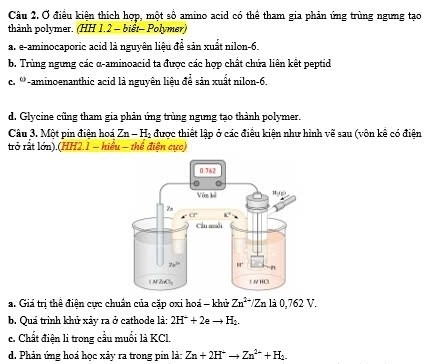 Ở điều kiện thích hợp, một số amino acid có thể tham gia phản ứng trùng ngưng tạo
thành polymer. (HH 1.2 - biết- Polymer)
a. e-aminocaporic acid là nguyên liệu để sản xuất nilon-6.
b. Trùng ngưng các α-aminoacid ta được các hợp chất chứa liên kết peptid
c. '''-aminoenanthic acid là nguyên liệu để sản xuất nilon-6.
d. Glycine cũng tham gia phản ứng trùng ngưng tạo thành polymer.
Câu 3. Một pin điện hoá Zn-H_2 được thiết lập ở các điều kiện như hình vẽ sau (vôn kê có điện
trở rất lớn).(HH2.1 - hiểu - thể điện cực)
a. Giá trị thể điện cực chuân của cặp oxi hoá - khử Zn^(2+)/Znla0,762V.
b. Quá trình khủ xảy ra ở cathode là: 2H^++2eto H_2.
c. Chất điện li trong cầu muối là KCl.
d. Phản ứng hoá học xảy ra trong pin là: Zn+2H^+to Zn^(2+)+H_2.