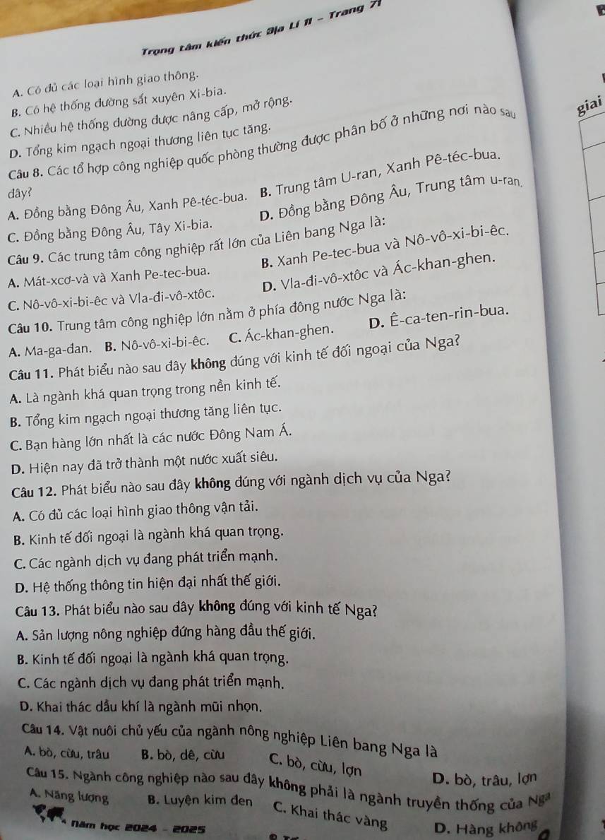 Trọng tâm kiến thức 3ịa Lí 11 - Trang 7
A. Có đủ các loại hình giao thông.
B. Cô hệ thống đường sắt xuyên Xi-bia.
C. Nhiều hệ thống đường được nâng cấp, mở rộng.
Câu 8. Các tổ hợp công nghiệp quốc phòng thường được phân bố ở những nơi nào sao giai
D. Tổng kim ngạch ngoại thương liên tục tăng.
A. Đồng bằng Đông Âu, Xanh Pê-téc-bua. B. Trung tâm U-ran, Xanh Pê-téc-bua.
dây?
D. Đồng bằng Đông Âu, Trung tâm u-ran,
C. Đồng bằng Đông Âu, Tây Xi-bia.
Câu 9. Các trung tâm công nghiệp rất lớn của Liên bang Nga là: B. Xanh Pe-tec-bua và Nô-vô-xi-bi-êc,
D. Vla-đi-vô-xtôc và Ác-khan-ghen.
A. Mát-xcơ-và và Xanh Pe-tec-bua.
C. Nô-vô-xi-bi-êc và Vla-đi-vô-xtôc.
Câu 10. Trung tâm công nghiệp lớn nằm ở phía đông nước Nga là:
A. Ma-ga-đan. B. Nô-vô-xi-bi-êc. C. Ác-khan-ghen. D. Ê-ca-ten-rin-bua.
Câu 11. Phát biểu nào sau đây không đúng với kinh tế đối ngoại của Nga?
A. Là ngành khá quan trọng trong nền kinh tế.
B. Tổng kim ngạch ngoại thương tăng liên tục.
C. Bạn hàng lớn nhất là các nước Đông Nam Á.
D. Hiện nay đã trở thành một nước xuất siêu.
Câu 12. Phát biểu nào sau đây không đúng với ngành dịch vụ của Nga?
A. Có đủ các loại hình giao thông vận tải.
B. Kinh tế đối ngoại là ngành khá quan trọng.
C. Các ngành dịch vụ đang phát triển mạnh.
D. Hệ thống thông tin hiện đại nhất thế giới.
Câu 13. Phát biểu nào sau đây không đúng với kinh tế Nga?
A. Sản lượng nông nghiệp đứng hàng đầu thế giới.
B. Kinh tế đối ngoại là ngành khá quan trọng.
C. Các ngành dịch vụ đang phát triển mạnh.
D. Khai thác dầu khí là ngành mũi nhọn,
Cầu 14. Vật nuôi chủ yếu của ngành nông nghiệp Liên bang Nga là
A. bò, cừu, trâu B. bò, dê, cừu C. bò, cừu, lợn
D. bò, trâu, lợn
Cầu 15. Ngành công nghiệp nào sau đây không phải là ngành truyền thống của Nga
A. Năng lượng B. Luyện kim đen
C. Khai thác vàng
Năm học 2024 - 2025 D. Hàng không