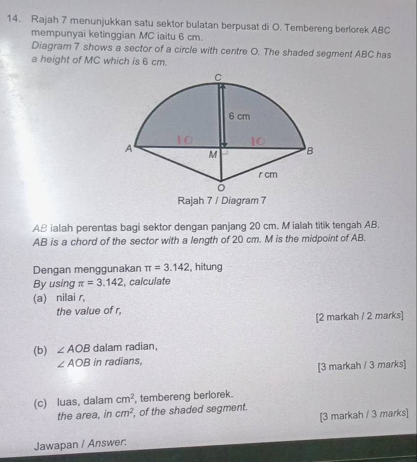 Rajah 7 menunjukkan satu sektor bulatan berpusat di O. Tembereng berlorek ABC
mempunyai ketinggian MC iaitu 6 cm. 
Diagram 7 shows a sector of a circle with centre O. The shaded segment ABC has 
a height of MC which is 6 cm. 
Rajah 7 / Diagram 7
AB ialah perentas bagi sektor dengan panjang 20 cm. M ialah titik tengah AB.
AB is a chord of the sector with a length of 20 cm. M is the midpoint of AB. 
Dengan menggunakan π =3.142 , hitung 
By using π =3.142 , calculate 
(a) nilai r, 
the value of r, 
[2 markah / 2 marks] 
(b) ∠ AOB dalam radian,
∠ AOB in radians, 
[3 markah / 3 marks] 
(c) luas, dalam cm^2 , tembereng berlorek. 
the area, in cm^2 , of the shaded segment. 
[3 markah / 3 marks] 
Jawapan / Answer.