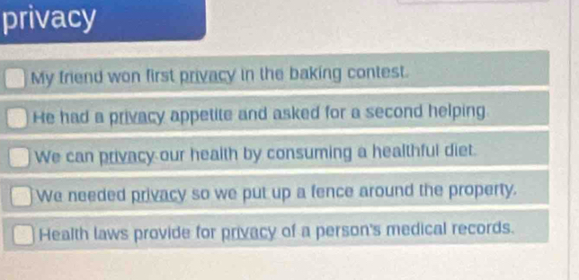 privacy
My friend won first privacy in the baking contest.
He had a privacy appetite and asked for a second helping
We can privacy our health by consuming a healthful diet.
We needed privacy so we put up a fence around the property.
Health laws provide for privacy of a person's medical records.