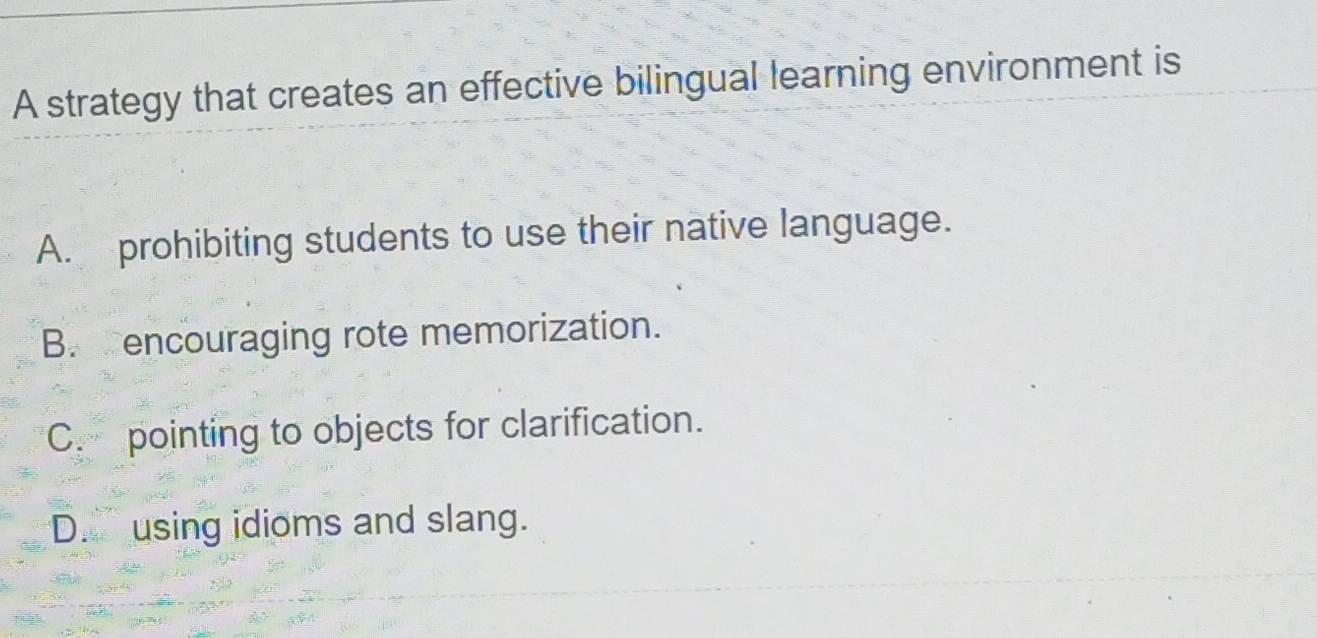 A strategy that creates an effective bilingual learning environment is
A. prohibiting students to use their native language.
B. encouraging rote memorization.
C. pointing to objects for clarification.
D. using idioms and slang.