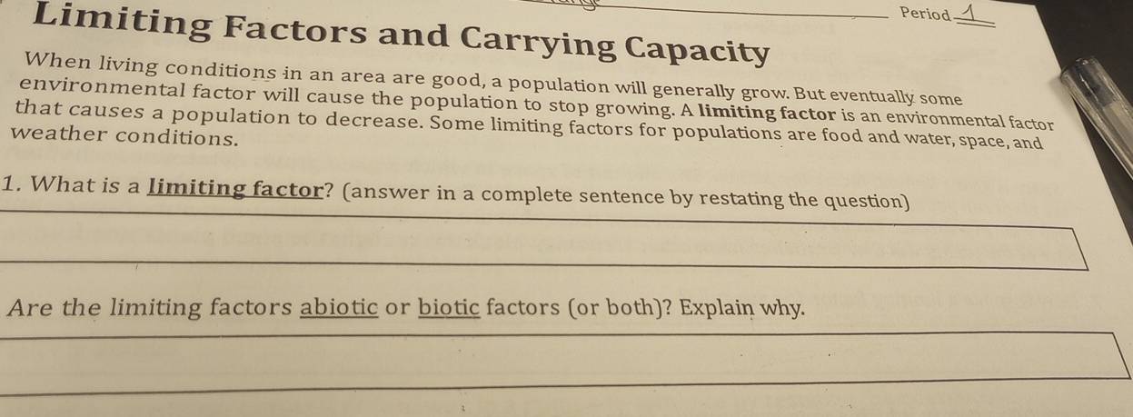 Period 
_ 
Limiting Factors and Carrying Capacity 
When living conditions in an area are good, a population will generally grow. But eventually some 
environmental factor will cause the population to stop growing. A limiting factor is an environmental factor 
that causes a population to decrease. Some limiting factors for populations are food and water, space, and 
weather conditions. 
_ 
1. What is a limiting factor? (answer in a complete sentence by restating the question) 
_ 
Are the limiting factors abiotic or biotic factors (or both)? Explain why. 
_ 
__ 
_