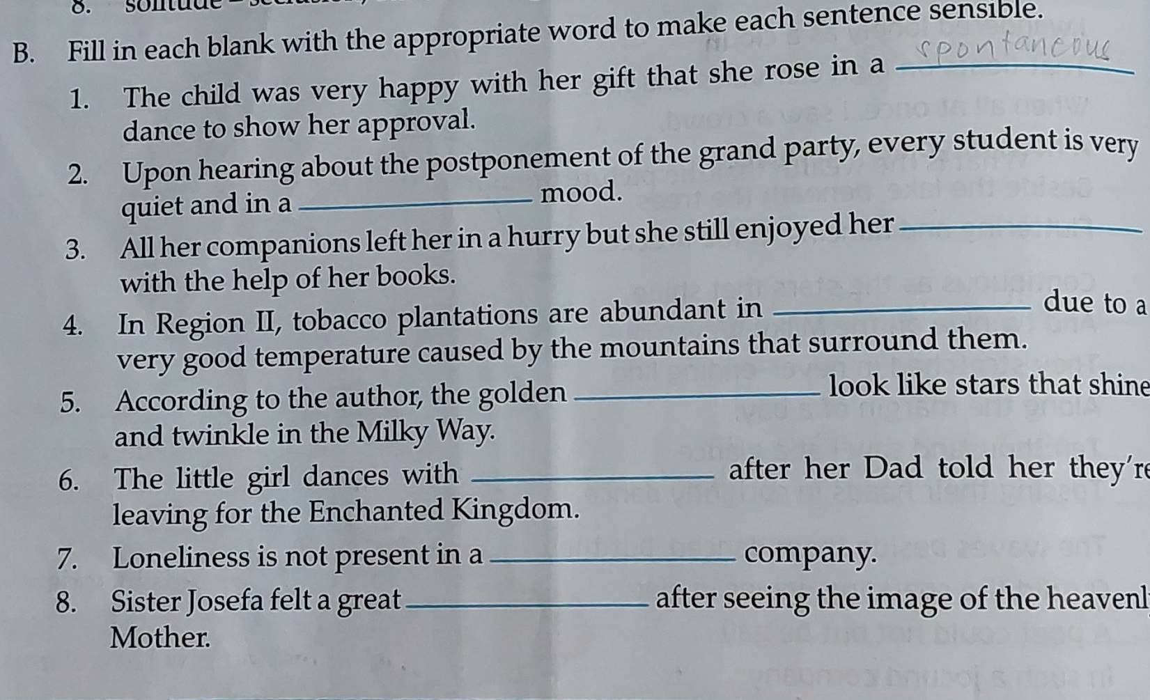 sontud 
B. Fill in each blank with the appropriate word to make each sentence sensible. 
1. The child was very happy with her gift that she rose in a_ 
dance to show her approval. 
2. Upon hearing about the postponement of the grand party, every student is very 
quiet and in a_ mood. 
3. All her companions left her in a hurry but she still enjoyed her_ 
with the help of her books. 
4. In Region II, tobacco plantations are abundant in_ 
due to a 
very good temperature caused by the mountains that surround them. 
5. According to the author, the golden_ 
look like stars that shine 
and twinkle in the Milky Way. 
6. The little girl dances with_ 
after her Dad told her they'r 
leaving for the Enchanted Kingdom. 
7. Loneliness is not present in a _company. 
8. Sister Josefa felt a great _after seeing the image of the heavenl 
Mother.