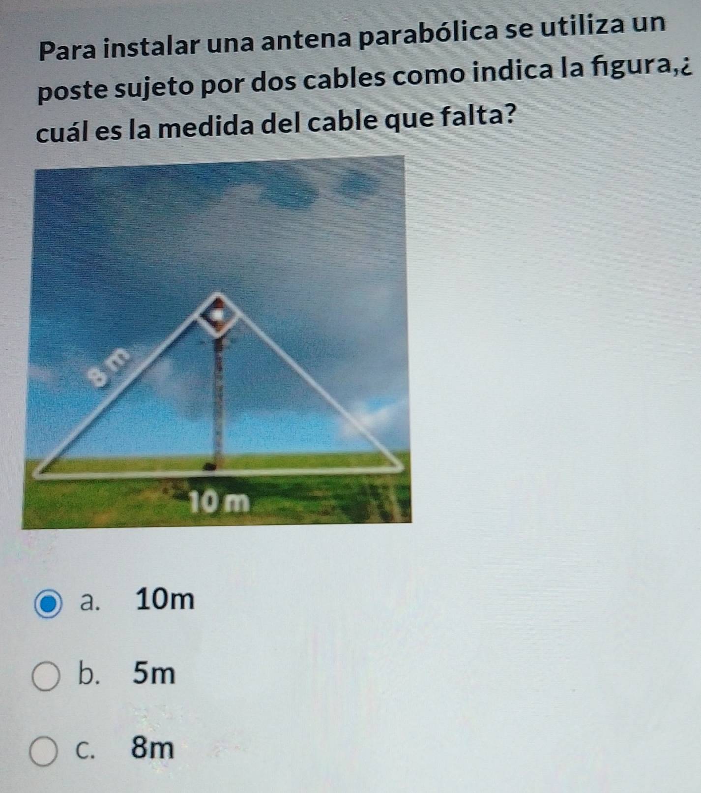 Para instalar una antena parabólica se utiliza un
poste sujeto por dos cables como indica la fıgura,¿
cuál es la medida del cable que falta?
a. 10m
b. 5m
c. 8m