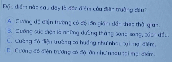 Đặc điểm nào sau đây là đặc điểm của điện trường đều?
A. Cường độ điện trường có độ lớn giảm dán theo thời gian.
B. Đường sức điện là những đường thẳng song song, cách đều.
C. Cường độ điện trường có hướng như nhau tại mọi điểm.
D. Cường độ điện trường có độ lớn như nhau tại mọi điểm.