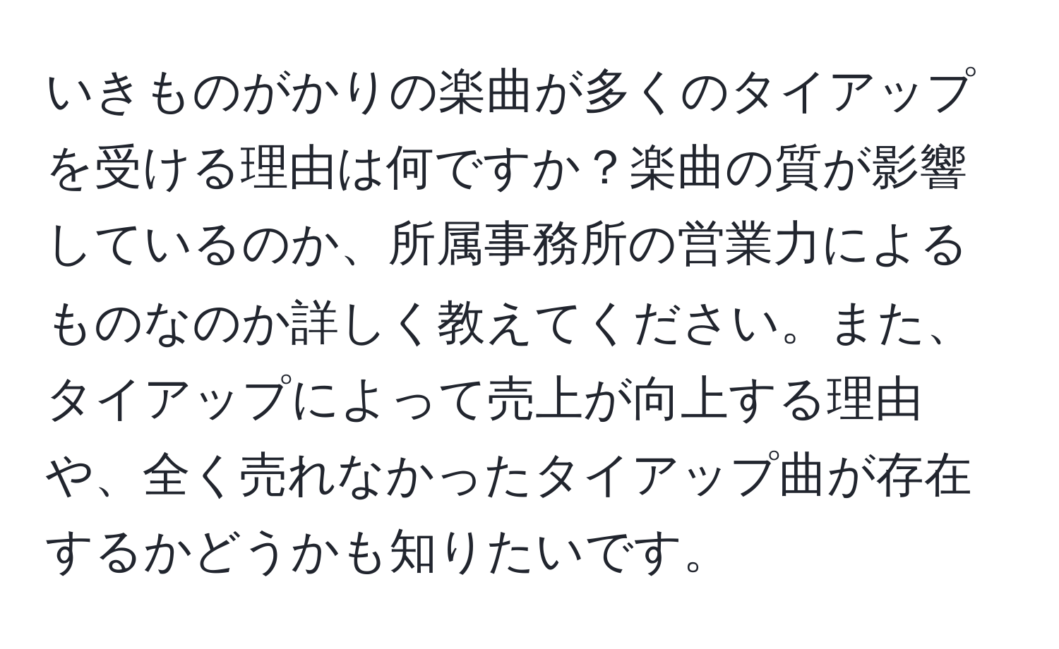 いきものがかりの楽曲が多くのタイアップを受ける理由は何ですか？楽曲の質が影響しているのか、所属事務所の営業力によるものなのか詳しく教えてください。また、タイアップによって売上が向上する理由や、全く売れなかったタイアップ曲が存在するかどうかも知りたいです。