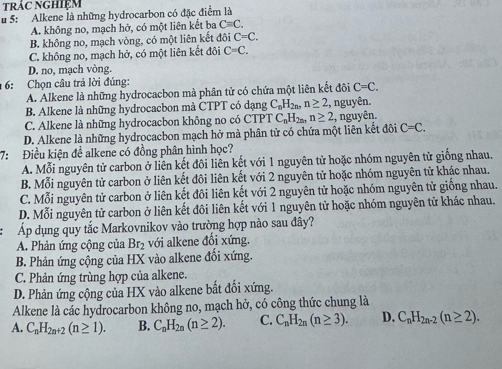 TRảC NGHIỆM
Ấu 5: Alkene là những hydrocarbon có đặc điểm là
A. không no, mạch hở, có một liên kết ba Cequiv C.
B. không no, mạch vòng, có một liên kết đôi C=C.
C. không no, mạch hở, có một liên kết đôi C=C.
D. no, mạch vòng.
16:  Chọn câu trả lời đúng:
A. Alkene là những hydrocacbon mà phân tử có chứa một liên kết đôi C=C.
B. Alkene là những hydrocacbon mà CTPT có dạng C_nH_2n,n≥ 2 , nguyên.
C. Alkene là những hydrocacbon không no có CTPT C_nH_2n,n≥ 2 , nguyên.
D. Alkene là những hydrocacbon mạch hở mà phân tử có chứa một liên kết đôi C=C.
7: Điều kiện để alkene có đồng phân hình học?
A. Mỗi nguyên tử carbon ở liên kết đôi liên kết với 1 nguyên tử hoặc nhóm nguyên tử giống nhau.
B. Mỗi nguyên tử carbon ở liên kết đôi liên kết với 2 nguyên tử hoặc nhóm nguyên tử khác nhau.
C. Mỗi nguyên tử carbon ở liên kết đôi liên kết với 2 nguyên tử hoặc nhóm nguyên tử giống nhau.
D. Mỗi nguyên tử carbon ở liên kết đôi liên kết với 1 nguyên tử hoặc nhóm nguyên tử khác nhau.
Áp dụng quy tắc Markovnikov vào trường hợp nào sau đây?
A. Phản ứng cộng của Br_2 với alkene đối xứng.
B. Phản ứng cộng của HX vào alkene đối xứng.
C. Phản ứng trùng hợp của alkene.
D. Phản ứng cộng của HX vào alkene bất đổi xứng.
Alkene là các hydrocarbon không no, mạch hở, có công thức chung là
A. C_nH_2n+2(n≥ 1). B. C_nH_2n(n≥ 2). C. C_nH_2n(n≥ 3). D. C_nH_2n-2(n≥ 2).