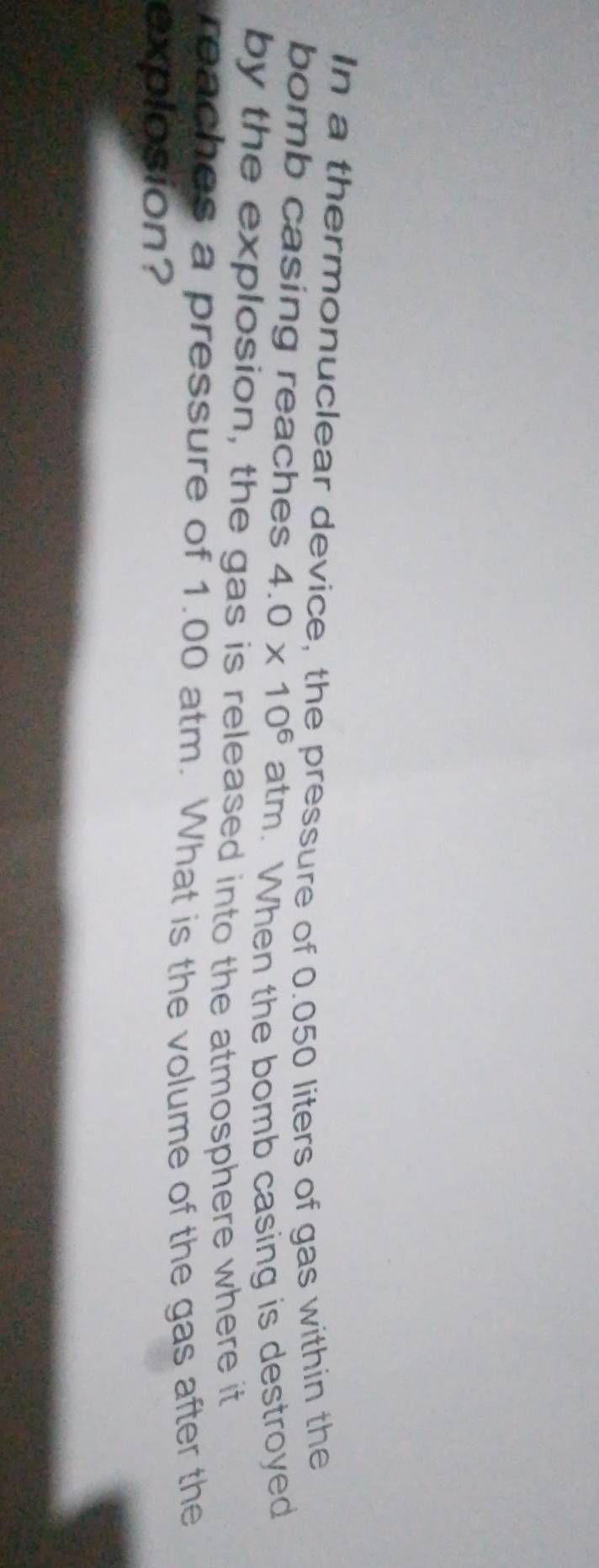 In a thermonuclear device, the pressure of 0.050 liters of gas within the 
bomb casing reaches 4.0* 10^6 atm. When the bomb casing is destroyed 
by the explosion, the gas is released into the atmosphere where it 
reaches a pressure of 1.00 atm. What is the volume of the gas after the 
explosion?