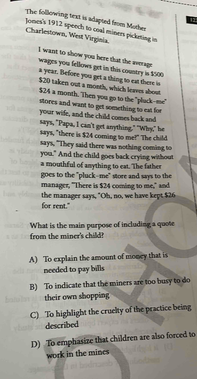 The following text is adapted from Mother
12
Jones's 1912 speech to coal miners picketing in
Charlestown, West Virginia.
I want to show you here that the average
wages you fellows get in this country is $500
a year. Before you get a thing to eat there is
$20 taken out a month, which leaves about
$24 a month. Then you go to the "pluck-me"
stores and want to get something to eat for
your wife, and the child comes back and
says, "Papa, I can't get anything." "Why," he
says, "there is $24 coming to me?" The child
says, "They said there was nothing coming to
you." And the child goes back crying without
a mouthful of anything to eat. The father
goes to the "pluck-me" store and says to the
manager, "There is $24 coming to me," and
the manager says, "Oh, no, we have kept $26
for rent."
What is the main purpose of including a quote
from the miner's child?
A) To explain the amount of money that is
needed to pay bills
B) To indicate that the miners are too busy to do
their own shopping
C) To highlight the cruelty of the practice being
described
D) To emphasize that children are also forced to
work in the mines