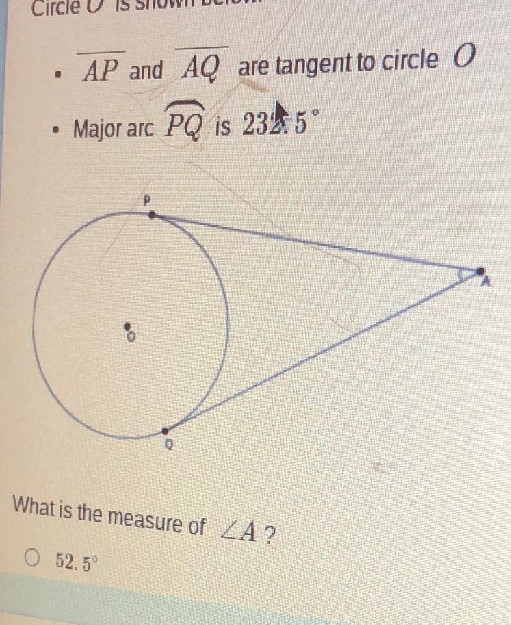 Circle O is show
overline AP and overline AQ are tangent to circle O
Major arc widehat PQ is 232.5°
What is the measure of ∠ A ?
52.5°