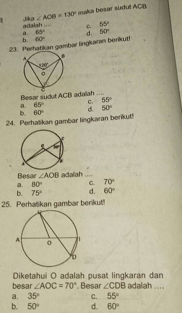 Jika ∠ AOB=130° maka besar sudut ACB
adalah ....
C. 55°
a. 65° d. 50°
b. 60°
23. Perhatikan gambar lingkaran berikut!
Besar sudut ACB adalah ....
C. 55°
a. 65°
b. 60°
d. 50°
24. Perhatikan gambar lingkaran berikut!
Besar ∠ AOB adalah ....
C.
a. 80° 70°
b. 75°
d. 60°
25. Perhatikan gambar berikut!
Diketahui O adalah pusat lingkaran dan
besar ∠ AOC=70°. Besar ∠ CDB adalah ....
a. 35° C. 55°
b. 50° d. 60°