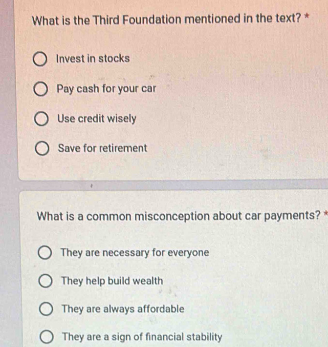 What is the Third Foundation mentioned in the text? *
Invest in stocks
Pay cash for your car
Use credit wisely
Save for retirement
What is a common misconception about car payments? *
They are necessary for everyone
They help build wealth
They are always affordable
They are a sign of financial stability