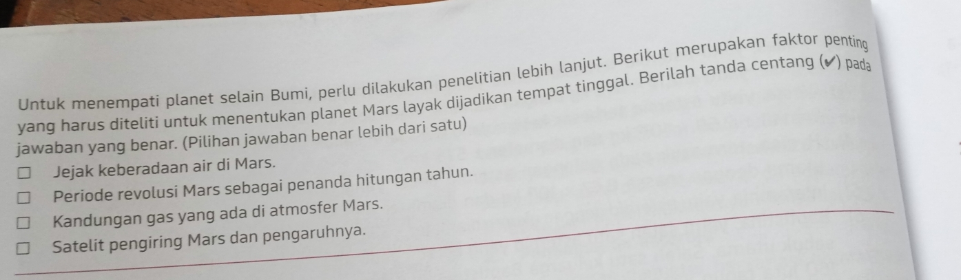 Untuk menempati planet selain Bumi, perlu dilakukan penelitian lebih lanjut. Berikut merupakan faktor penting
yang harus diteliti untuk menentukan planet Mars layak dijadikan tempat tinggal. Berilah tanda centang (◤) pada
jawaban yang benar. (Pilihan jawaban benar lebih dari satu)
Jejak keberadaan air di Mars.
Periode revolusi Mars sebagai penanda hitungan tahun.
Kandungan gas yang ada di atmosfer Mars.
Satelit pengiring Mars dan pengaruhnya.