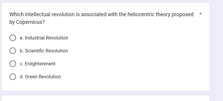 Which intellectual revolution is associated with the heliocentric theory proposed *
by Copernicus?
a. Industrial Revolution
b. Scientific Revolution
c. Enlightenment
d. Green Revolution