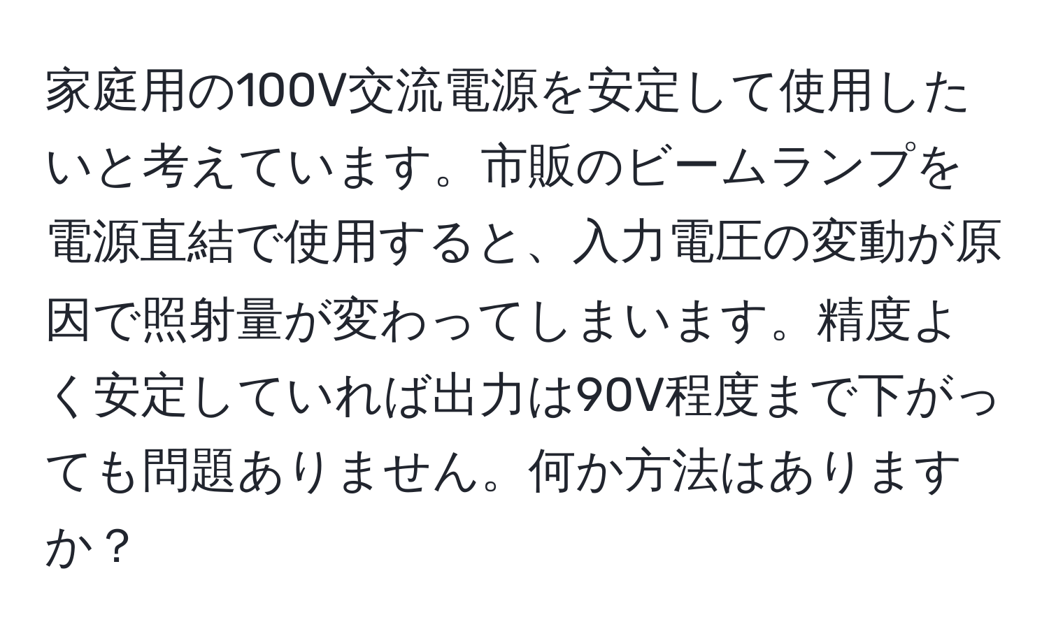 家庭用の100V交流電源を安定して使用したいと考えています。市販のビームランプを電源直結で使用すると、入力電圧の変動が原因で照射量が変わってしまいます。精度よく安定していれば出力は90V程度まで下がっても問題ありません。何か方法はありますか？