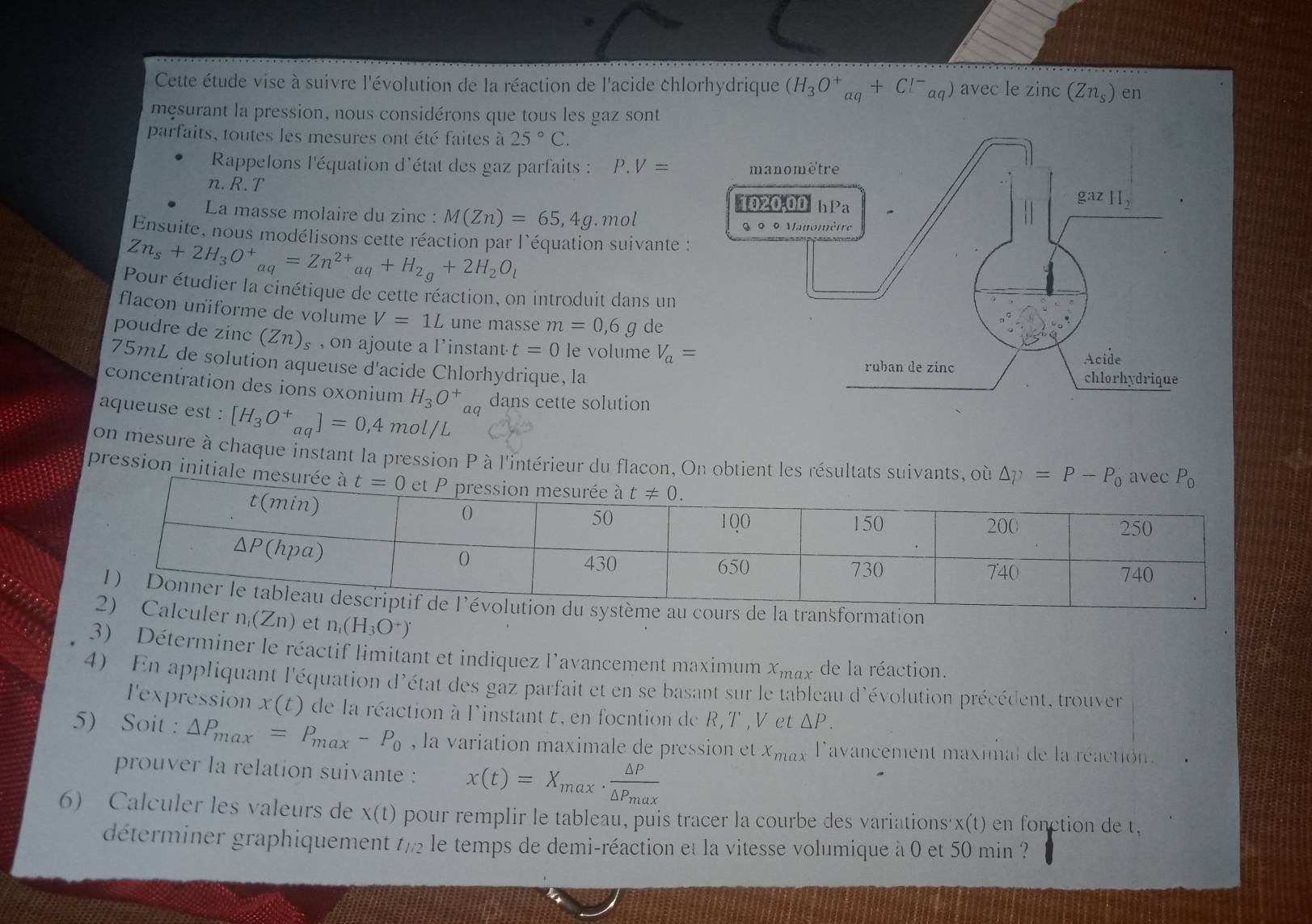 Cette étude vise à suivre l'évolution de la réaction de l'acide chlorhydrique (H_3O^+_aq+Cl^-_aq) avec le zinc (Zn_s) en
mesurant la pression, nous considérons que tous les gaz sont
parfaits, toutes les mesures ont été faites à 25°C.
Rappelons l'équation d'état des gaz parfaits : P . V=
n. R. T 
La masse molaire du zinc : M(Zn)=65,4g. mol
Ensuite, nous modélisons cette réaction par l'équation suivante :
Zn_s+2H_3O^+_aq=Zn^(2+)_aq+H_2g+2H_2O_1
Pour étudier la cinétique de cette réaction, on introduit dans un
flacon uniforme de volume V=1L une masse m=0,6g de
poudre de zinc (Zn)_s ,on ajoute a l'instant t=0 le volume V_a=
75mL de solution aqueuse d'acide Chlorhydrique, la
concentration des ions oxonium H_3O^+aq dans cette solution
aqueuse est : [H_3O^+_aq]=0,4mol/L
Jon mesure à chaque instant la pression P à l'intérieur du flacon, On obtient les résultats suivants, où
pression initiale 
e au cours de la transformation
culer n_1(Zn) et n_1(H_3O^+)
3) Déterminer le réactif limitant et indiquez l'avancement maximum x_max de la réaction.
4) En appliquant l'équation d'état des gaz parfait et en se basant sur le tableau d'évolution précédent, trouver
l'expression x(t) de la réaction à l'instant t, en focntion de R,T ,V et ΔP.
5) Soit : △ P_max=P_max-P_0 , la variation maximale de pression et x_max 'avancement maximal de la réactión.
prouver la relation suivante : x(t)=X_max· frac △ P△ P_max
6) Calculer les valeurs de x(t) pour remplir le tableau, puis tracer la courbe des variations'x(t) en fonction de t,
déterminer graphiquement t/ le temps de demi-réaction et la vitesse volumique à 0 et 50 min ?