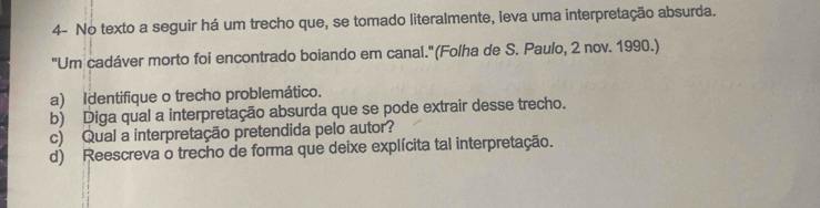 4- No texto a seguir há um trecho que, se tomado literalmente, leva uma interpretação absurda. 
"Um cadáver morto foi encontrado boiando em canal."(Folha de S. Paulo, 2 nov. 1990.) 
a) Identifique o trecho problemático. 
b) Diga qual a interpretação absurda que se pode extrair desse trecho. 
c) Qual a interpretação pretendida pelo autor? 
d) Reescreva o trecho de forma que deixe explícita tal interpretação.