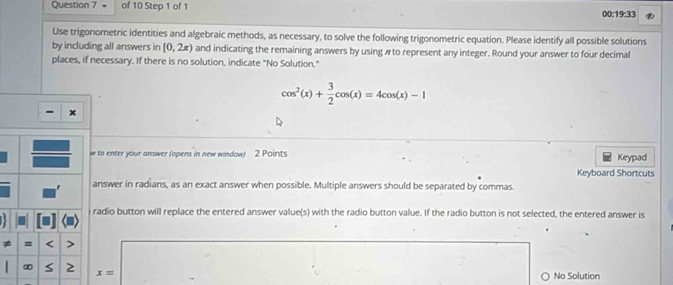 00: 19:33 
Use trigonometric identities and algebraic methods, as necessary, to solve the following trigonometric equation. Please identify all possible solutions 
by including all answers in [0,2π ) and indicating the remaining answers by using # to represent any integer. Round your answer to four decimal 
places, if necessary. If there is no solution, indicate "No Solution."
cos^2(x)+ 3/2 cos (x)=4cos (x)-1
w to enter your answer (opens in new window) 2 Points Keypad 
Keyboard Shortcuts 
answer in radians, as an exact answer when possible. Multiple answers should be separated by commas. 
i radio button will replace the entered answer value(s) with the radio button value. If the radio button is not selected, the entered answer is 
≠ = < 
<tex>x= No Solution