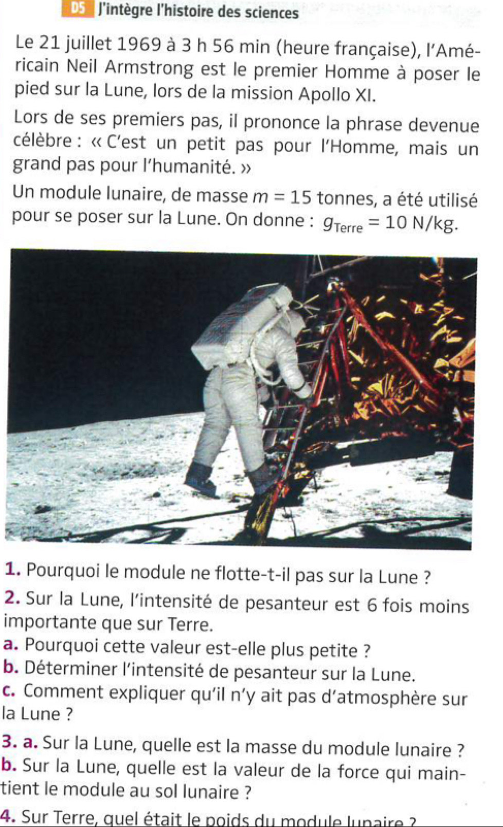 D5 l'intègre l'histoire des sciences 
Le 21 juillet 1969 à 3 h 56 min (heure française), l’Amé- 
ricain Neil Armstrong est le premier Homme à poser le 
pied sur la Lune, lors de la mission Apollo XI. 
Lors de ses premiers pas, il prononce la phrase devenue 
célèbre : « C'est un petit pas pour l'Homme, mais un 
grand pas pour l'humanité. » 
Un module lunaire, de masse m=15 tonnes, a été utilisé 
pour se poser sur la Lune. On donne : g_Terre=10N/kg. 
1. Pourquoi le module ne flotte-t-il pas sur la Lune ? 
2. Sur la Lune, l'intensité de pesanteur est 6 fois moins 
importante que sur Terre. 
a. Pourquoi cette valeur est-elle plus petite ? 
b. Déterminer l'intensité de pesanteur sur la Lune. 
c. Comment expliquer qu'il n’y ait pas d’atmosphère sur 
la Lune ? 
3. a. Sur la Lune, quelle est la masse du module lunaire ? 
b. Sur la Lune, quelle est la valeur de la force qui main- 
tient le module au sol lunaire ? 
4. Sur Terre, quel était le poids du module lunaire ?