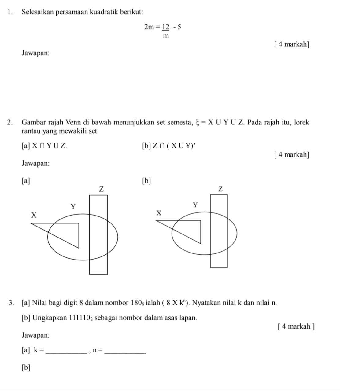 Selesaikan persamaan kuadratik berikut:
2m= 12/m -5
[ 4 markah] 
Jawapan: 
2. Gambar rajah Venn di bawah menunjukkan set semesta, xi =X∪ Y∪ Z. Pada rajah itu, lorek 
rantau yang mewakili set 
[a] X∩ YUZ. [b] Z∩ (X∪ Y)'
[ 4 markah] 
Jawapan: 
[a] [b] 
3. [a] Nilai bagi digit 8 dalam nombor 1 80 ialah (8* k^n). Nyatakan nilai k dan nilai n. 
[b] Ungkapkan 111110_2 sebagai nombor dalam asas lapan. 
[ 4 markah ] 
Jawapan: 
[a] k= _ , n= _ 
[b]