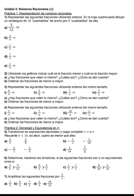 Unidad 2: Números Racionales (Q).
Práctica 1: Representación de números racionales,
1) Representar las siguientes fracciones utilizando enteros. En la hoja cuadriculada dibujar
un rectángulo de 12 “cuadraditos” de ancho por 2 "cuadraditos” de alto.
a)  3/12 =
b)  2/6 =
c)  1/2 =
d)  7/3 =
e)  2/4 =
2) Utilizando los gráficos indicar cuál es la fracción menor y cuál es la fracción mayor.
a) ¿Hay fracciones que valen lo mismo? ¿Cuáles son? ¿Cómo se dan cuenta?
b) Ordenar las fracciones de menor a mayor.
3) Representar las siguientes fracciones utilizando enteros del mismo tamaño.
i)  6/4 = ii)  5/8 = iii)  7/4 = iv)  5/2 =
a) ¿Hay fracciones que valen lo mismo? ¿Cuáles son? ¿Cómo se dan cuenta?
b) Ordenar las fracciones de menor a mayor.
4) Representar las siguientes fracciones utilizando enteros del mismo tamaño.
i)  5/3 = ii)  7/6 = iii)  10/6 = iv)  2/3 =
a) ¿Hay fracciones que valen lo mismo? ¿Cuáles son? ¿Cómo se dan cuenta?
b) Ordenar las fracciones de menor a mayor.
Práctica 2: Densidad y Equivalencia en Q.
5) Transformar en expresiones decimales y luego complete o =.
Recuerde 4<10</tex> , es decir, cuatro es menor que diez.
a)  3/4   5/8  b) - 1/3  - 3/10 
c) - 3/2  - 5/4   2/10   1/5 
d)
6) Determinar, haciendo las divisiones, si las siguientes fracciones son o no equivalentes
entre si.
a)  3/6  ]  9/12  b)  8/6  y  4/2  c)  1/5  y  7/3  d)  8/20  y  4/10 
7) Amplificar las siguientes fracciones por  3/3 .
a)  2/5  b)  9/5  c)  7/2  d)  6/5  e)  10/15 