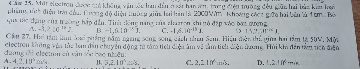 Một electron được thả không vận tốc ban đầu ở sát bản âm, trong điện trường đều giữa hai bản kim loại
phăng, tích điện trái dấu. Cường độ điện trường giữa hai bản là 2000V/m. Khoảng cách giữa hai bản là 1cm. Bỏ
qua tác dụng của trường hấp dẫn. Tính động năng của electron khi nó đập vào bản dương.
A. -3, 2.10^(-18)J. B. +1,6.10^(-18)J. C. -1,6.10^(-18)J. D. +3, 2.10^(-18)J. 
Câu 27. Hai tấm kim loại phẳng nằm ngang song song cách nhau 5cm. Hiệu điện thế giữa hai tấm là 50V. Một
electron không vận tốc ban đầu chuyển động từ tấm tích điện âm về tấm tích điện dương. Hỏi khi đến tấm tích điện
dương thì electron có vận tốc bao nhiêu:
A. 4, 2.10^6m/s. B. 3, 2.10^6m/s. C. 2, 2.10^6m/s. D. 1,2.10^6m/s.