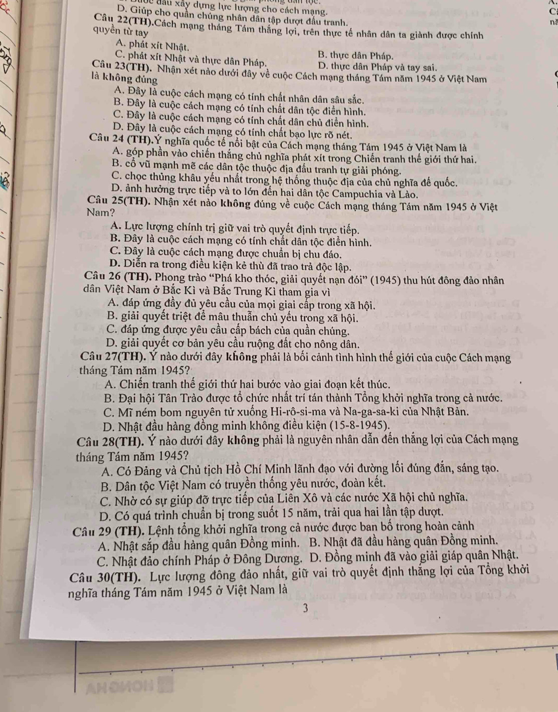 A
Dề đầu xây dựng lực lượng cho cách mạng.
C
D. Giúp cho quần chúng nhân dân tập dượt đấu tranh,
nǎ
Câu 22(TH).Cách mạng tháng Tám thắng lợi, trên thực tế nhân dân ta giành được chính
quyền từ tay
A. phát xít Nhật.
B. thực dân Pháp.
C. phát xít Nhật và thực dân Pháp. D. thực dân Pháp và tay sai.
Câu 23(TH). Nhận xét nào dưới đây về cuộc Cách mạng tháng Tám năm 1945 ở Việt Nam
là không đúng
A. Đây là cuộc cách mạng có tính chất nhân dân sâu sắc.
B. Đây là cuộc cách mạng có tính chất dân tộc điển hình.
C. Đây là cuộc cách mạng có tính chất dân chủ điển hình.
D. Đây là cuộc cách mạng có tính chất bạo lực rõ nét.
Câu 24 (TH).Ý nghĩa quốc tế nổi bật của Cách mạng tháng Tám 1945 ở Việt Nam là
A. góp phần vào chiến thắng chủ nghĩa phát xít trong Chiến tranh thế giới thứ hai.
B. cổ vũ mạnh mẽ các dân tộc thuộc địa đấu tranh tự giải phóng.
C. chọc thủng khâu yếu nhất trong hệ thống thuộc địa của chủ nghĩa đế quốc.
D. ảnh hưởng trực tiếp và to lớn đến hai dân tộc Campuchia và Lào.
Câu 25(TH). Nhận xét nào không đúng về cuộc Cách mạng tháng Tám năm 1945 ở Việt
Nam?
A. Lực lượng chính trị giữ vai trò quyết định trực tiếp.
B. Đây là cuộc cách mạng có tính chất dân tộc điển hình.
C. Đây là cuộc cách mạng được chuẩn bị chu đáo.
D. Diễn ra trong điều kiện kẻ thù đã trao trả độc lập.
Câu 26 (TH). Phong trào “Phá kho thóc, giải quyết nạn đói” (1945) thu hút đông đảo nhân
dân Việt Nam ở Bắc Kì và Bắc Trung Kì tham gia vì
A. đáp ứng đầy đủ yêu cầu của mọi giai cấp trong xã hội.
B. giải quyết triệt để mâu thuẫn chủ yếu trong xã hội.
C. đáp ứng được yêu cầu cấp bách của quần chúng.
D. giải quyết cơ bản yêu cầu ruộng đất cho nông dân.
Câu 27(TH). Ý nào dưới đây không phải là bối cảnh tình hình thế giới của cuộc Cách mạng
tháng Tám năm 1945?
A. Chiến tranh thế giới thứ hai bước vào giai đoạn kết thúc.
B. Đại hội Tân Trào được tổ chức nhất trí tán thành Tổng khởi nghĩa trong cả nước.
C. Mĩ ném bom nguyên tử xuống Hi-rô-si-ma và Na-ga-sa-ki của Nhật Bản.
D. Nhật đầu hàng đồng minh không điều kiện (15-8-1945).
Câu 28(TH). Ý nào dưới đây không phải là nguyên nhân dẫn đến thắng lợi của Cách mạng
tháng Tám năm 1945?
A. Có Đảng và Chủ tịch Hồ Chí Minh lãnh đạo với đường lối đúng đắn, sáng tạo.
B. Dân tộc Việt Nam có truyền thống yêu nước, đoàn kết.
C. Nhờ có sự giúp đỡ trực tiếp của Liên Xô và các nước Xã hội chủ nghĩa.
D. Có quá trình chuẩn bị trong suốt 15 năm, trải qua hai lần tập dượt.
Câu 29 (TH). Lệnh tổng khởi nghĩa trong cả nước được ban bố trong hoàn cảnh
A. Nhật sắp đầu hàng quân Đồng minh. B. Nhật đã đầu hàng quân Đồng minh.
C. Nhật đảo chính Pháp ở Đông Dựơng. D. Đồng minh đã vào giải giáp quân Nhật.
Câu 30(TH). Lực lượng đông đảo nhất, giữ vai trò quyết định thắng lợi của Tổng khởi
nghĩa tháng Tám năm 1945 ở Việt Nam là
3