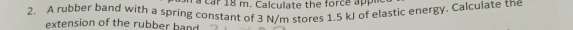 car 18 m. Calculate the force app 
2. A rubber band with a spring constant of 3 N/m stores 1.5 kJ of elastic energy. Calculate the 
extension of the rubber hand