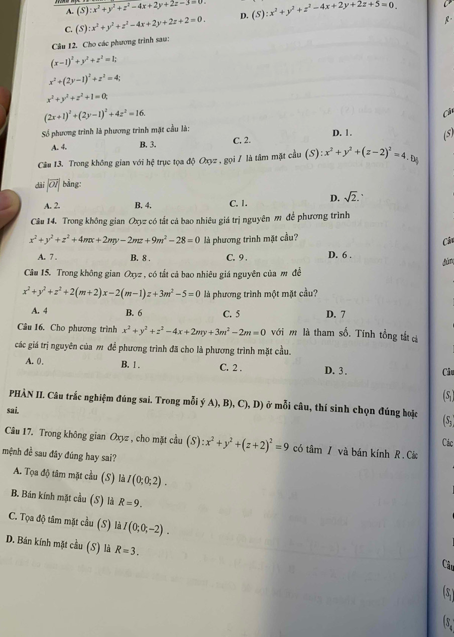 A. (S):x^2+y^2+z^2-4x+2y+2z-3=0
C. (S):x^2+y^2+z^2-4x+2y+2z+2=0. D. (S):x^2+y^2+z^2-4x+2y+2z+5=0.
C
Câu 12. Cho các phương trình sau: R.
(x-1)^2+y^2+z^2=1;
x^2+(2y-1)^2+z^2=4;
x^2+y^2+z^2+1=0;
(2x+1)^2+(2y-1)^2+4z^2=16.
Câu
Số phương trình là phương trình mặt cầu là:
A. 4. B. 3. C. 2. D. 1.
(S)
Câu 13. Trong không gian với hệ trục tọa độ Oxyz , gọi / là tâm mặt cầu (S):x^2+y^2+(z-2)^2=4.
dài |vector OI| bằng:
D. sqrt(2).
A. 2. B. 4.
C. 1.
Câu 14. Trong không gian Oxyz có tất cả bao nhiêu giá trị nguyên m để phương trình
x^2+y^2+z^2+4mx+2my-2mz+9m^2-28=0 là phương trình mặt cầu?
Câu
A. 7 . B. 8 . C. 9 . D. 6 .
dúng
Câu 15. Trong không gian Oxyz , có tất cả bao nhiêu giá nguyên của m đềể
x^2+y^2+z^2+2(m+2)x-2(m-1)z+3m^2-5=0 là phương trình một mặt cầu?
A. 4 B. 6 C. 5 D. 7
Câu 16. Cho phương trình x^2+y^2+z^2-4x+2my+3m^2-2m=0 với m là tham số. Tính tổng tất cả
các giá trị nguyên của m để phương trình đã cho là phương trình mặt cầu.
A. 0. B. 1 . C. 2 . D. 3 . Câu
(S)
PHÀN II. Câu trắc nghiệm đúng sai. Trong mỗi ý A), B), C), D) ở mỗi câu, thí sinh chọn đúng hoặc
sai.
(S;
Các
Câu 17. Trong không gian Oxyz , cho mặt cầu (S):x^2+y^2+(z+2)^2=9 có tâm I và bán kính R . Các
mệnh đề sau đây đúng hay sai?
A. Tọa độ tâm mặt cầu (S) là I(0;0;2).
B. Bán kính mặt cầu (S) là R=9.
C. Tọa độ tâm mặt cầu (S) là I(0;0;-2).
D. Bán kính mặt cầu (S) là R=3.
Câu
(S )
s.