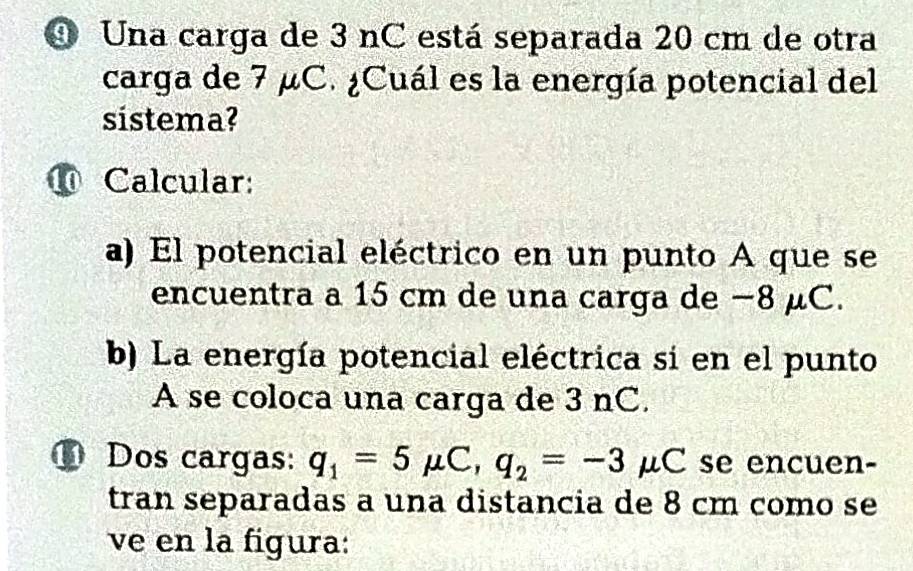 Una carga de 3 nC está separada 20 cm de otra 
carga de 7 μC. ¿Cuál es la energía potencial del 
sistema? 
⑩ Calcular: 
a) El potencial eléctrico en un punto A que se 
encuentra a 15 cm de una carga de −8 μC. 
b) La energía potencial eléctrica si en el punto 
A se coloca una carga de 3 nC. 
11 Dos cargas: q_1=5mu C, q_2=-3mu C C se encuen- 
tran separadas a una distancia de 8 cm como se 
ve en la figura: