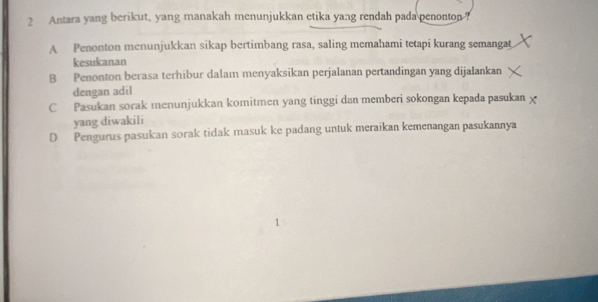 Antara yang berikut, yang manakah menunjukkan etika yang rendah pada penonton?
A Penonton menunjukkan sikap bertimbang rasa, saling memahami tetapi kurang semangat
kesukanan
B Penonton berasa terhibur dalam menyaksikan perjalanan pertandingan yang dijalankan
dengan adil
C Pasukan sorak menunjukkan komitmen yang tinggi dan memberi sokongan kepada pasukan x
yang diwakili
D Pengurus pasukan sorak tidak masuk ke padang untuk meraikan kemenangan pasukannya