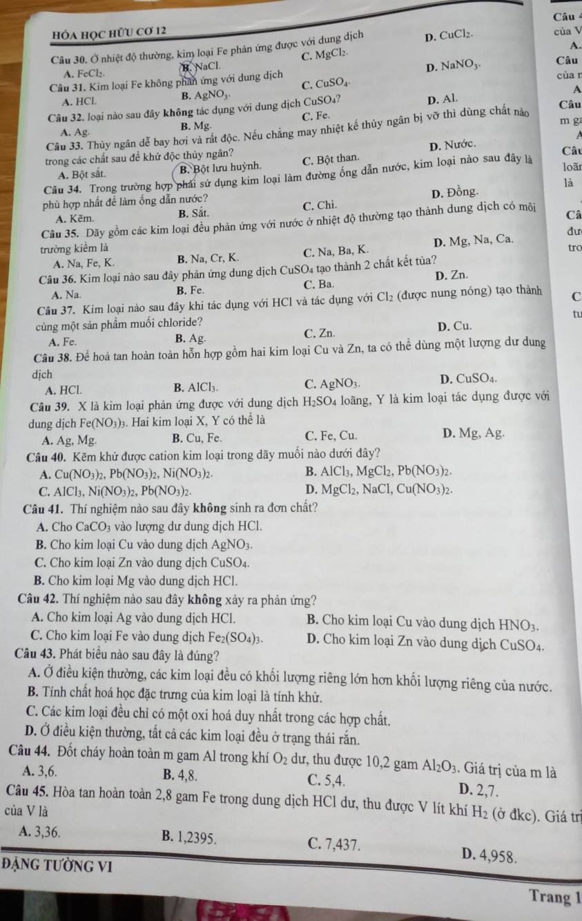 Câu
Hóa họC hữU Cơ 12
A.
Câu 30. Ở nhiệt độ thường, kim loại Fe phản ứng được với dung dịch D. CuCl_2. của V
C. MgCl_2.
A. FeCl₂. B. NaCl.
D. NaNO_3.
Câu
Câu 31. Kim loại Fe không phân ứng với dung dịch CuSO_4
của r
C.
A. HCl.
B. AgNO_3. Câu
Câu 32. loại nào sau đây không tác dụng với dung dịch CuSO_4? A
C. Fe. D. Al.
m ga
A. Ag.
B. Mg.
Câu 33. Thủy ngân dễ bay hơi và rất độc. Nếu chẳng may nhiệt kế thủy ngân bị vỡ thì dùng chất nào
trong các chất sau đề khử độc thủy ngân?  Câu
A. Bột sắt. B Bột lưu huỳnh. C. Bột than. D. Nước.
Câu 34. Trong trường hợp phải sử dụng kim loại làm đường ống dẫn nước, kim loại nào sau đây là
loãr
là
phù hợp nhất đề làm ống dẫn nước? D. Đồng.
A. Kẽm. B. Sắt. C. Chì.
Câu 35. Dãy gồm các kim loại đều phản ứng y vhat O i nước ở nhiệt độ thường tạo thành dung dịch có môi
Câ
đư
trường kiểm là tro
A. Na, Fe,K. B. Na, Cr, K C. Na, Ba, K. D. Mg, Na, Ca.
Câu 36. Kim loại nào sau đây phản ứng dung dịch CuSO₄ tạo thành 2 chất kết tủa?
A. Na. B. Fe. C. Ba. D. Zn.
Câu 37. Kim loại nào sau đây khi tác dụng với HCl và tác dụng với Cl_2 (được nung nóng) tạo thành C
tu
cùng một sản phầm muối chloride? D. Cu.
B.
A. Fe. Ag.
C. Zn.
Câu 38. Để hoà tan hoàn toàn hỗn hợp gồm hai kim loại Cu và Zn, ta có thể dùng một lượng dư dung
dịch
A. HCl.
B. AlCl_3. D. CuSO4.
C. AgNO_3.
Câu 39. X là kim loại phản ứng được với dung dịch H_2SO 4 loãng, Y là kim loại tác dụng được với
dung djch Fe(NO_3)_3. Hai kim loại X, Y có thể là
A. Ag,Mg. Cu,Fe. C. Fe, Cu. D. Mg,Ag.
B.
Câu 40. Kẽm khử được cation kim loại trong dãy muối nào dưới đây?
A. Cu(NO_3)_2,Pb(NO_3)_2,Ni(NO_3)_2. B. AlCl_3,MgCl_2,Pb(NO_3)_2.
C. AlCl_3,Ni(NO_3)_2,Pb(NO_3)_2. D. MgCl_2,NaCl,Cu(NO_3)_2.
Câu 41. Thí nghiệm nào sau đây không sinh ra đơn chất?
A. Cho CaCO_3 vào lượng dư dung dịch HCl.
B. Cho kim loại Cu vào dung dịch AgNO3.
C. Cho kim loại Zn vào dung dịch CuSO4.
B. Cho kim loại Mg vào dung dịch HCl.
Câu 42. Thí nghiệm nào sau đây không xảy ra phản ứng?
A. Cho kim loại Ag vào dung dịch HCl.  B. Cho kim loại Cu vào dung dịch I HNO_3.
C. Cho kim loại Fe vào dung dịch Fe_2(SO_4)_3. D. Cho kim loại Zn vào dung dịch CuSO_4
Câu 43. Phát biểu nào sau đây là đúng?
A. Ở điều kiện thường, các kim loại đều có khối lượng riêng lớn hơn khối lượng riêng của nước.
B. Tính chất hoá học đặc trưng của kim loại là tính khử.
C. Các kim loại đều chỉ có một oxi hoá duy nhất trong các hợp chất.
D. Ở điều kiện thường, tất cả các kim loại đều ở trạng thái rắn.
Câu 44. Đốt cháy hoàn toàn m gam Al trong khí O_2 dư, thu được 10,2 gam Al_2O_3. Giá trị của m là
A. 3,6. B. 4,8. C. 5,4. D. 2,7.
Câu 45. Hòa tan hoàn toàn 2,8 gam Fe trong dung dịch HCl dư, thu được V lít khí
của V là H_2 (ở đkc). Giá trị
A. 3,36. B. 1,2395. C. 7,437. D. 4,958.
ĐặNG tườNG VI
Trang 1