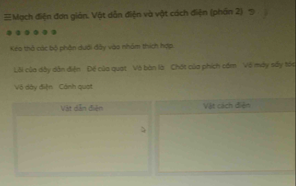 Mạch điện đơn giản. Vật dẫn điện và vật cách điện (phần 2) 9 
Kéo thà các bộ phần dưới đây vào nhóm thích hợp. 
Lỗi của dây dẫn điện Để của quat Và bàn là Chất của phích cấm Vô mày sấy táa 
Vô dây điện Cánh quạt 
Vật dẫn điện Vật cách điện