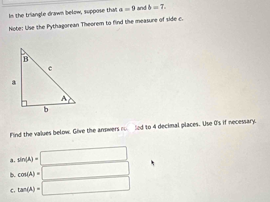 In the triangle drawn below, suppose that a=9 and b=7. 
Note: Use the Pythagorean Theorem to find the measure of side c. 
Find the values below. Give the answers ro ded to 4 decimal places. Use 0's if necessary. 
a. sin (A)=□
b. cos (A)=□
C. tan (A)=□