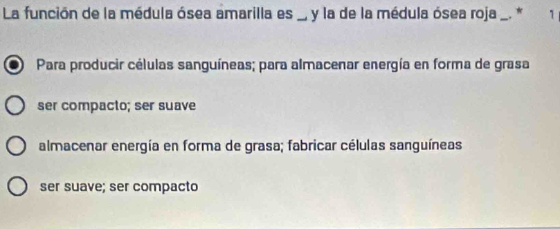 La función de la médula ósea amarilla es , y la de la médula ósea roja . * 1
Para producir células sanguíneas; para almacenar energía en forma de grasa
ser compacto; ser suave
almacenar energía en forma de grasa; fabricar células sanguíneas
ser suave; ser compacto