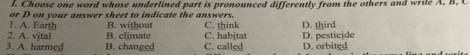 Choose one word whose underlined part is pronounced differently from the others and write A, B, C
or D on your answer sheet to indicate the answers.
1. A. Earth B. without C. think D. third
2. A. vital B. climate C. habitat D. pesticide
3. A. harmed B. changed C. called D. orbited