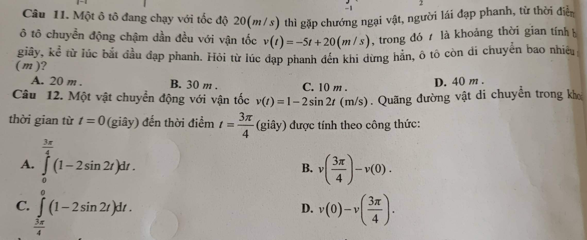 2
-1
Câu 11. Một ô tô đang chạy với tốc độ 20(m/s) thì gặp chướng ngại vật, người lái đạp phanh, từ thời điểm
ô tô chuyển động chậm dần đều với vận tốc v(t)=-5t+20(m/s) , trong đó t là khoảng thời gian tính b
giây, kể từ lúc bắt đầu đạp phanh. Hỏi từ lúc đạp phanh đến khi đừng hẳn, ô tô còn di chuyển bao nhiều
(m)?
A. 20 m. B. 30 m.
C. 10 m. D. 40 m.
Câu 12. Một vật chuyển động với vận tốc v(t)=1-2sin 2t(m/s). Quãng đường vật di chuyển trong khoa
thời gian từ t=0 (giây) đến thời điểm t= 3π /4  (giây) được tính theo công thức:
A. ∈tlimits _0^((frac 3π)4)(1-2sin 2t)dt.
B. v( 3π /4 )-v(0).
C. ∈tlimits _ 3π /4 ^0(1-2sin 2t)dt. v(0)-v( 3π /4 ). 
D.