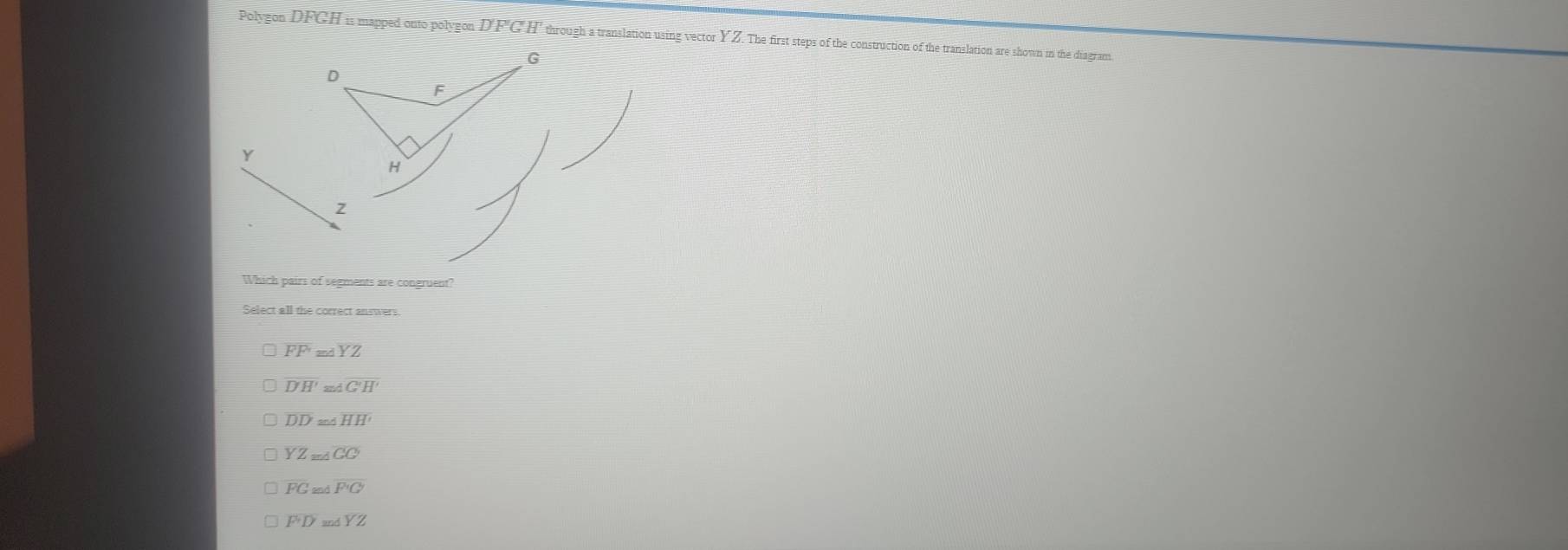 Polygon DFGH is mapped onto polygon DFGH through a translation using vector YZ. The first steps of the construction of the translation are shown in the diagram
G
。
F
Y
H
z
Which pairs of segments are congruent?
Select all the correct answers
FF 5 ∠ YZ
overline D'H' m∠ G'H'
DD≌ AHH
overline YZ_≌ △ 
FGandF'C'
overline F+DandYZ