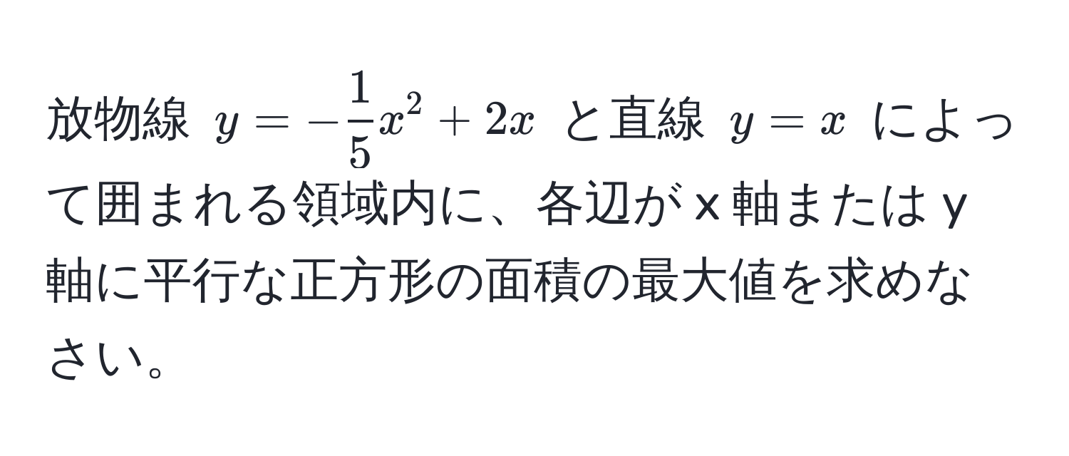 放物線 $y = - 1/5 x^2 + 2x$ と直線 $y = x$ によって囲まれる領域内に、各辺が x 軸または y 軸に平行な正方形の面積の最大値を求めなさい。