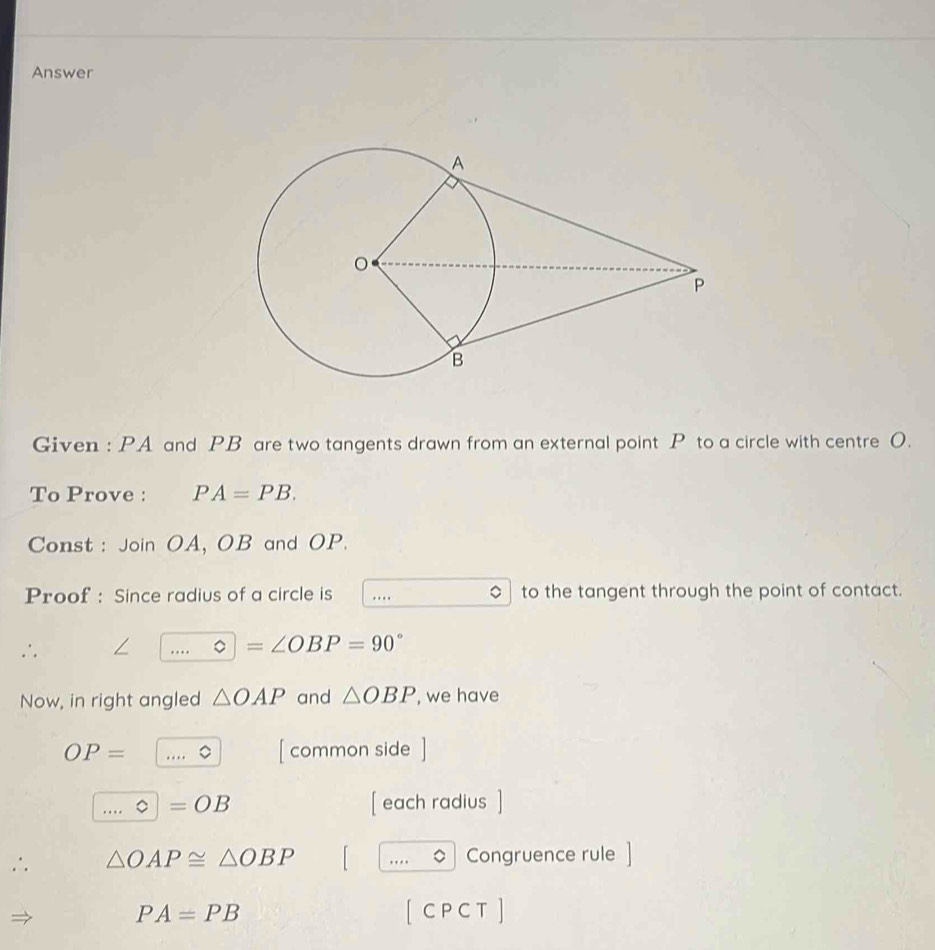 Answer 
Given : PA and PB are two tangents drawn from an external point P to a circle with centre O. 
To Prove : PA=PB. 
Const : Join OA, OB and OP. 
Proof : Since radius of a circle is .... to the tangent through the point of contact. 
∴ ∠ _ Phi =∠ OBP=90°
Now, in right angled △ OAP and △ OBP , we have
OP= _。 [ common side ] 
_。 =OB [ each radius ] 
∴ △ OAP≌ △ OBP _Congruence rule
PA=PB [ C P C T ]