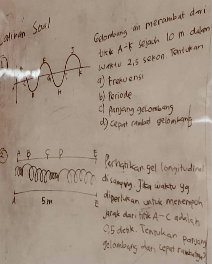 Gelombang air merambar dir 
atihan Soal 
titK A-K Sejach 10 m dalam 
WHKU 2, 5 sekon. Tentokan 
a) Frekvensi 
() Periode 
c) panyang gelombang 
d) cepet randed gelonarand 
③AB C P F 
Perhankan gel longitedinal 
disamprg. Jika wakto gg 
A 5m
diperlukan untok monempoh 
F 
beak dari tink A-c adalch
0. 5 denk. Tentokar panyang 
gelambarg dan repat ranbaig