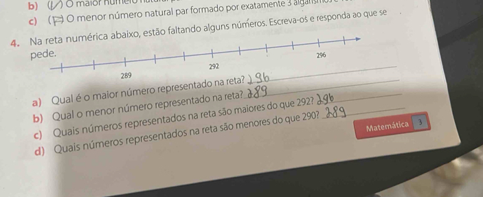 l O maior numero 
c1 ) O menor número natural par formado por exatamente 3 algars 
4.xo, estão faltando alguns números. Escreva-os e responda ao que se 
a) Qual é o maior número representado__ 
b) Qual o menor número representado na reta? 
c) Quais números representados na reta são maiores do que 292?_ 
Matemática 3 
d) Quais números representados na reta são menores do que 290?