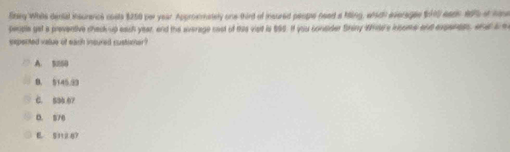 Btery While dental insurance cosls $250 per year. Appronmately one third of insured peope need a hiing, whith everages $000 eaeh 1075 of hime
people get a preventive chack up each year, and the average cest of das vied is 695. It you consder Shiny Whle'a insome and expenees, or ed am
eepented value of each insured customer ?
A. 5000
8， 5145.93
C. 594 07
0. 870
E S112 87