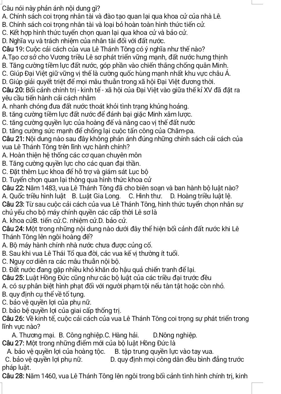 Câu nói này phản ánh nội dung gì?
A. Chính sách coi trọng nhân tài và đào tạo quan lại qua khoa cử của nhà Lê.
B. Chính sách coi trọng nhân tài và loại bỏ hoàn toàn hình thức tiến cử.
C. Kết hợp hình thức tuyển chọn quan lại qua khoa cử và bảo cử.
D. Nghĩa vụ và trách nhiệm của nhân tài đối với đất nước.
Câu 19: Cuộc cải cách của vua Lê Thánh Tông có ý nghĩa như thế nào?
A.Tạo cơ sở cho Vương triều Lê sơ phát triển vững mạnh, đất nước hưng thịnh
B. Tăng cường tiềm lực đất nước, góp phần vào chiến thắng chống quân Minh.
C. Giúp Đại Việt giữ vững vị thế là cường quốc hùng mạnh nhất khu vực châu Á.
D. Giúp giải quyết triệt để mọi mâu thuẫn trong xã hội Đại Việt đương thời.
Câu 20: Bối cảnh chính trị - kinh tế - xã hội của Đại Việt vào giữa thế kỉ XV đã đặt ra
yêu cầu tiến hành cải cách nhằm
A. nhanh chóng đưa đất nước thoát khỏi tình trạng khủng hoảng.
B. tăng cường tiềm lực đất nước để đánh bại giặc Minh xâm lược.
C. tăng cường quyền lực của hoàng đế và nâng cao vị thế đất nước
D. tăng cường sức mạnh để chống lại cuộc tấn công của Chăm-pa.
Câu 21: Nội dung nào sau đây không phản ánh đúng những chính sách cải cách của
vua Lê Thánh Tông trên lĩnh vực hành chính?
A. Hoàn thiện hệ thống các cơ quan chuyên môn
B. Tăng cường quyền lực cho các quan đại thần.
C. Đặt thêm Lục khoa để hỗ trợ và giám sát Lục bộ
D. Tuyển chọn quan lại thông qua hình thức khoa cử
Câu 22: Năm 1483, vua Lê Thánh Tông đã cho biên soạn và ban hành bộ luật nào?
A. Quốc triều hình luật B. Luật Gia Long.  C. Hình thư. D. Hoàng triều luật lệ.
Câu 23: Từ sau cuộc cải cách của vua Lê Thánh Tông, hình thức tuyển chọn nhân sự
chủ yếu cho bộ máy chính quyền các cấp thời Lê sơ là
A. khoa cửB. tiến cử.C. nhiệm cử.D. bảo cử.
Câu 24: Một trong những nội dung nào dưới đây thể hiện bối cảnh đất nước khi Lê
Thánh Tông lên ngôi hoàng đế?
A. Bộ máy hành chính nhà nước chưa được củng cố.
B. Sau khi vua Lê Thái Tổ qua đời, các vua kế vị thường ít tuổi.
C. Nguy cơ diễn ra các mâu thuẫn nội bộ.
D. Đất nước đang gặp nhiều khó khăn do hậu quả chiến tranh để lại.
Câu 25: Luật Hồng Đức cũng như các bộ luật của các triều đại trước đều
A. có sự phân biệt hình phạt đối với người phạm tội nếu tàn tật hoặc còn nhỏ.
B. quy định cụ thể về tố tụng.
C. bảo vệ quyền lợi của phụ nữ.
D. bảo bệ quyền lợi của giai cấp thống trị.
Câu 26: Về kinh tế, cuộc cải cách của vua Lê Thánh Tông coi trọng sự phát triển trong
lĩnh vực nào?
A. Thương mại. B. Công nghiệp.C. Hàng hải. D.Nông nghiệp.
Câu 27: Một trong những điểm mới của bộ luật Hồng Đức là
A. bảo vệ quyền lợi của hoàng tộc.  B. tập trung quyền lực vào tay vua.
C. bảo vệ quyền lợi phụ nữ.  D. quy định mọi công dân đều bình đẳng trước
pháp luật.
Câu 28: Năm 1460, vua Lê Thánh Tông lên ngôi trong bối cảnh tình hình chính trị, kinh