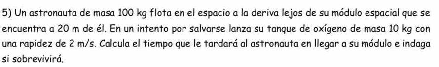 Un astronauta de masa 100 kg flota en el espacio a la deriva lejos de su módulo espacial que se 
encuentra a 20 m de él. En un intento por salvarse lanza su tanque de oxígeno de masa 10 kg con 
una rapidez de 2 m/s. Calcula el tiempo que le tardará al astronauta en llegar a su módulo e indaga 
si sobrevivirá.