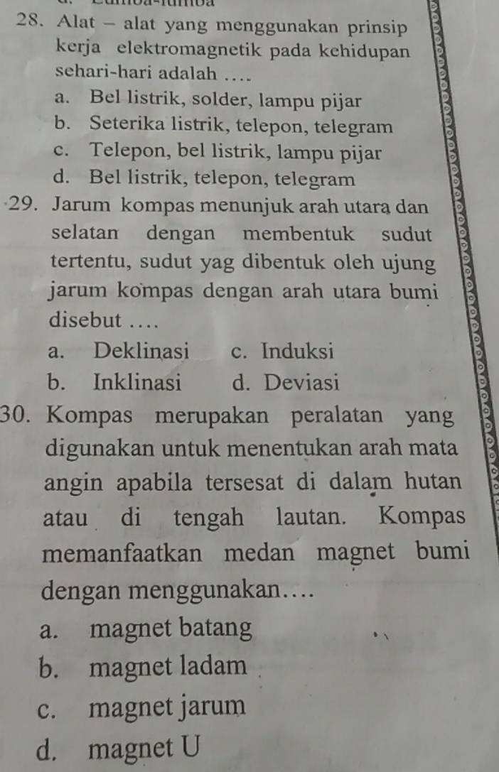 Alat - alat yang menggunakan prinsip
kerja elektromagnetik pada kehidupan
sehari-hari adalah ….
a. Bel listrik, solder, lampu pijar
b. Seterika listrik, telepon, telegram
c. Telepon, bel listrik, lampu pijar
d. Bel listrik, telepon, telegram
29. Jarum kompas menunjuk arah utara dan
selatan dengan membentuk sudut 3
tertentu, sudut yag dibentuk oleh ujung
jarum kompas dengan arah utara bumi
disebut ….
a. Deklinasi c. Induksi
b. Inklinasi d. Deviasi
30. Kompas merupakan peralatan yang
digunakan untuk menentukan arah mata 2
angin apabila tersesat di dalam hutan I
atau di tengah lautan. Kompas
memanfaatkan medan magnet bumi
dengan menggunakan….
a. magnet batang
b. magnet ladam
c. magnet jarum
d. magnet U