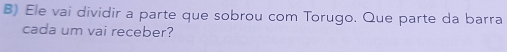 Ele vai dividir a parte que sobrou com Torugo. Que parte da barra 
cada um vai receber?