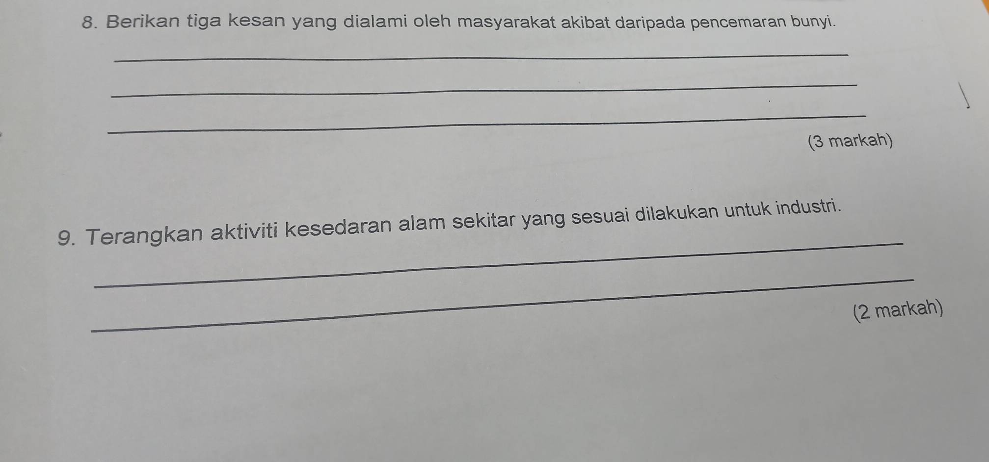 Berikan tiga kesan yang dialami oleh masyarakat akibat daripada pencemaran bunyi. 
_ 
_ 
_ 
(3 markah) 
_ 
9. Terangkan aktiviti kesedaran alam sekitar yang sesuai dilakukan untuk industri. 
_ 
(2 markah)