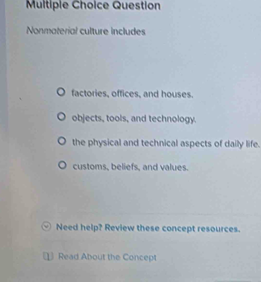 Question
Nonmaterial culture includes
factories, offices, and houses.
objects, tools, and technology.
the physical and technical aspects of daily life.
customs, beliefs, and values.
Need help? Review these concept resources.
Read About the Concept